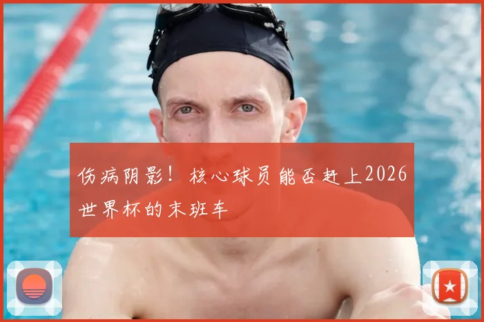 伤病阴影！核心球员能否赶上2026世界杯的末班车