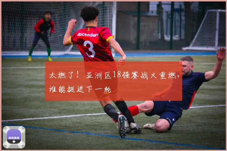 太燃了！亚洲区18强赛战火重燃，谁能挺进下一轮