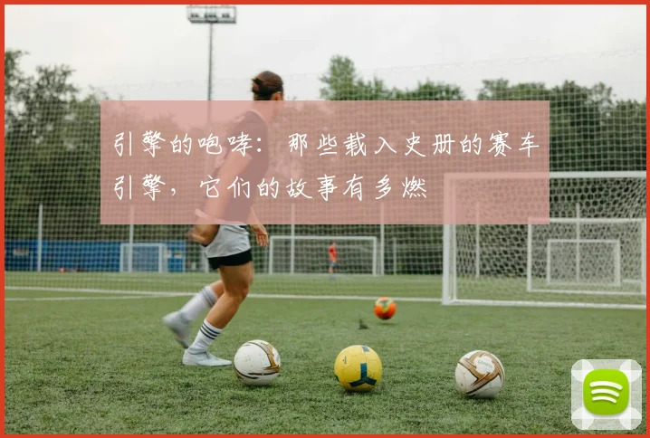 引擎的咆哮：那些载入史册的赛车引擎，它们的故事有多燃